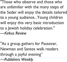 &quot;Those who observe and those who are unfamiliar with the many steps of the Seder will enjoy the details tailored to a young audience...Young children will enjoy this very basic introduction to a Jewish holiday celebration.&quot;&#10;—Kirkus Review&#10;&#10;&quot;As a group gathers for Passover, Newman and Santos walk readers through a joyful evening”&#10;—Publishers Weekly&#10;